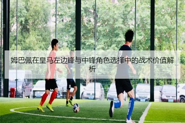 姆巴佩在皇马左边锋与中锋角色选择中的战术价值解析