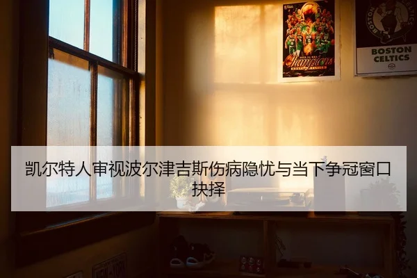 凯尔特人审视波尔津吉斯伤病隐忧与当下争冠窗口抉择（leyu）