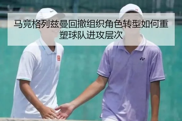 马竞格列兹曼回撤组织角色转型如何重塑球队进攻层次